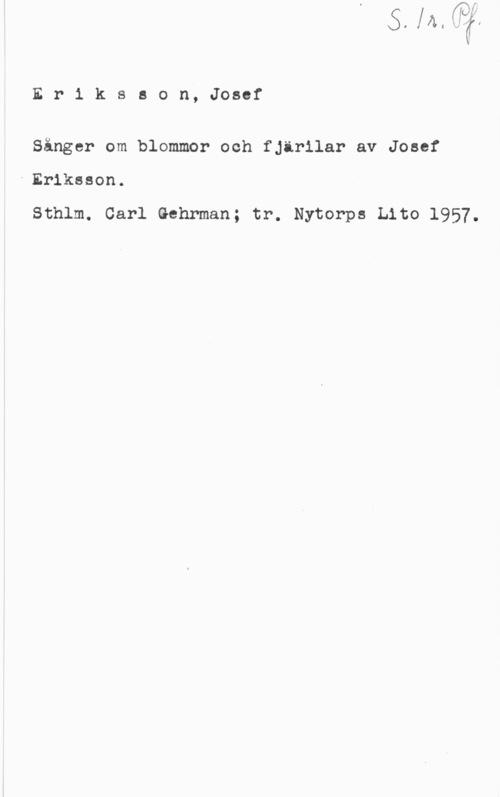 Eriksson, Josef Er1 ksson, Josef

Sånger om blommor och fjärilar av Josef

-Eriksson.

Sthlm. Carl Gehrman; tr. Nytorps Lito 1957.