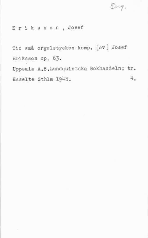 Eriksson, Josef Eriksson, Josef

Tio små orgelstyoken komp. [av] Josef
Eriksson op. 63.

Uppssla A.B.Lundqu1stska Bokhandeln; tr.
Esselte Sthlm 19Ä8. 4.
