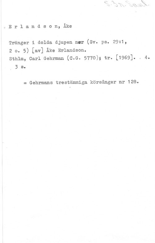 Erlandson, Åke DErlandson, Åke

Tränger i dolda djupen nur (Sv. ps. 29z1,

2 o. 5) [av] Åke Erlandson.

sthlm, carl Gehrman (c.G. 5770); tr. [1969]. . 4.
3 s.

= Gehrmans trestämmiga körsånger nr 128.
