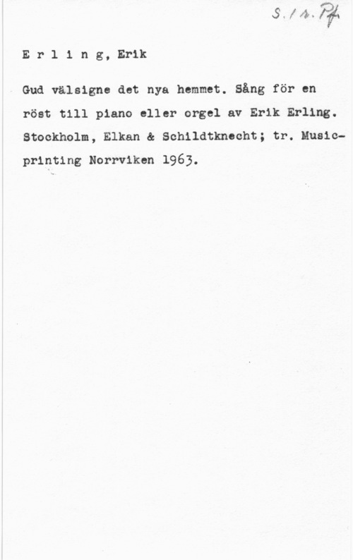 Erling, Erik Erling, Erik

Gud välsigne det nya hemmet. Sång för en
röst till piano eller orgel av Erik Erling.

Stockholm, Elkan & Sohildtknecht; tr. Musicprinting Norrviken 1963.