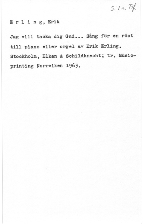 Erling, Erik Erling, Erik

Jag vill tacka dig Gud... Sång för en röst
till piano eller orgel av Erik Erling.
Stockholm, Elkan & Schildknecht; tr. Musicprinting Norrviken 1963.