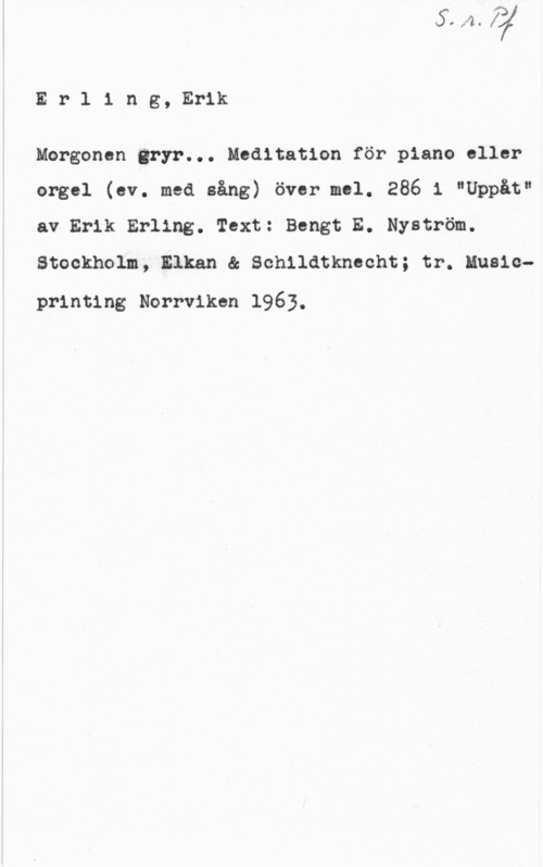 Erling, Erik Erling, Erik

Morgonen gryr... Meditation för piano eller
orgel (ev. med sång) över mel. 286 i "Uppåt"
av Erik Erling. Text: Bengt E. Nyström.

Stockholm, Elkan & Schildtknecht; tr. Music
printing Norrviken 1963.