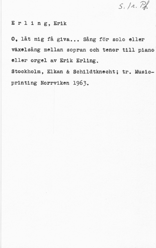 Erling, Erik Erlingg, Erik

0, låt mig få giva... Sång för solo eller
växelsång mellan sopran och tenor till piano
eller orgel av Erik Erling.

Stockholm, Elkan & Schildtknecht; tr. Music
printing Norrviken 1963.