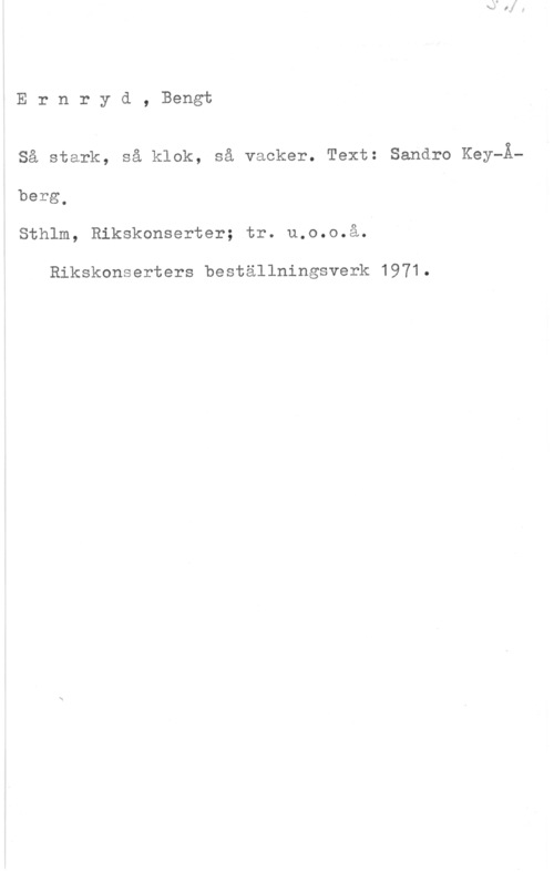 Ernryd, Bengt Ernryd, Bengt

Så stark, så klok, så vacker. Text: Sandro Key-Å-

berg.
Sthlm, Rikskonserter; tr. u.o.o.å.

Rikskonserters beställningsverk 1971.