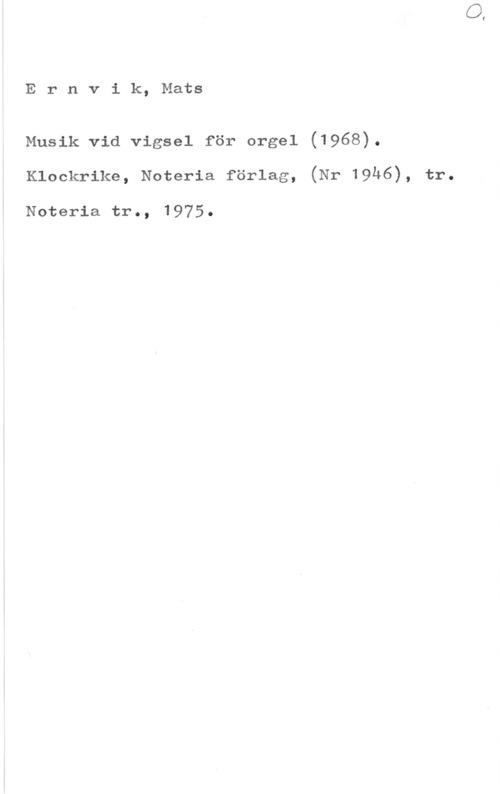 Ernvik, Mats Ernvik, Mats

Musik vid vigsel för orgel (1968).
Klockrike, Noteria förlag, (Nr 19h6), tr.

Noteria. tro,