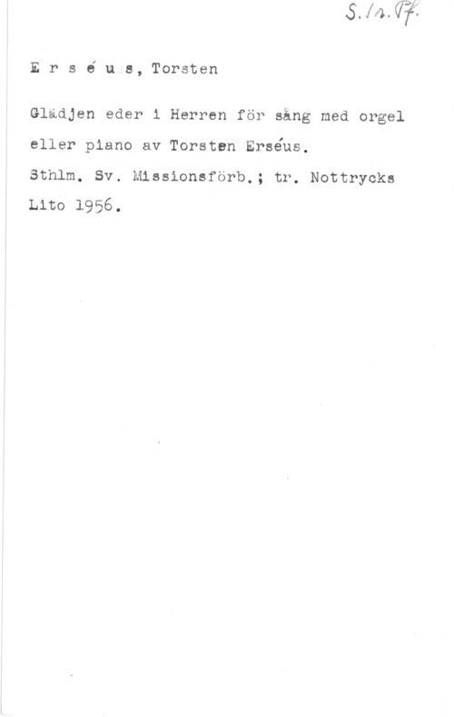 Erséus, Torsten Ers6 u.s, Torsten

Glädjen eder i Herren för sång med orgel
eller piano av Torsten Erséus.

Sthlm. Sv. Missionsförb.; tr. Nottrycks
Lita 1956.