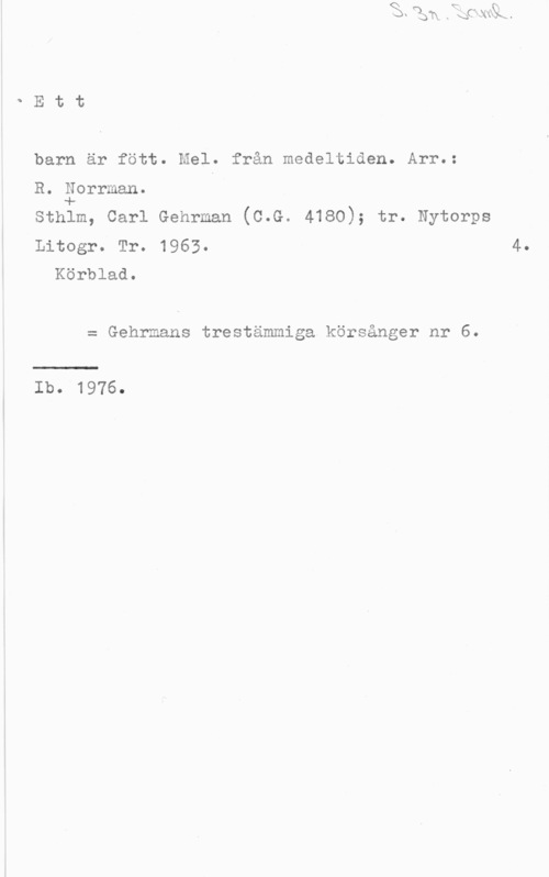 Norrman, R. QEtt

barn är fött. Mel. från medeltiden. Arr.:

R. Eorrman. I

Sthlm, Carl Gehrman (C.G. 4180); tr. Nytorps
Litogr. Tr. 1963. 4.

Körblad.

= Gehrmans trestämmiga körsånger nr 6.

Ib. 1976.