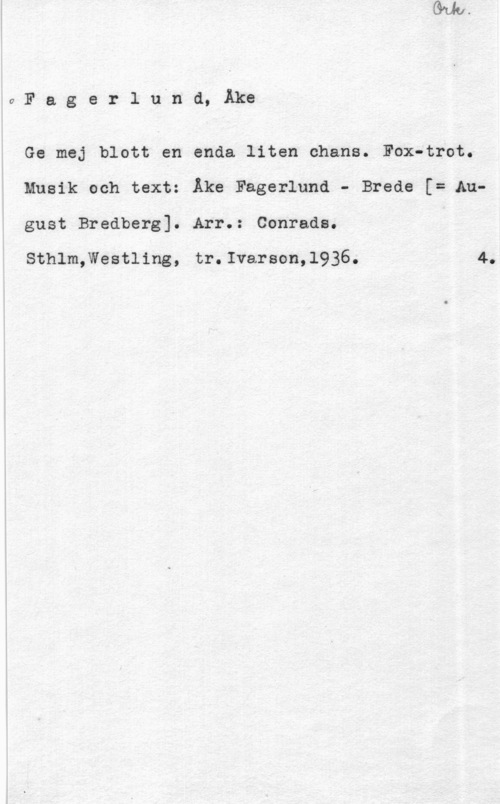Fagerlund, Åke 0Fagerlnånd, Åke

Ge mej blott en enda liten chans. Fox-trot.
Musik och text: Åke Fagerlund - Brede [= August Bredberg]. Arr.: Conrads.

Sthlm,Westling, tr.Ivarson,l936. 4.