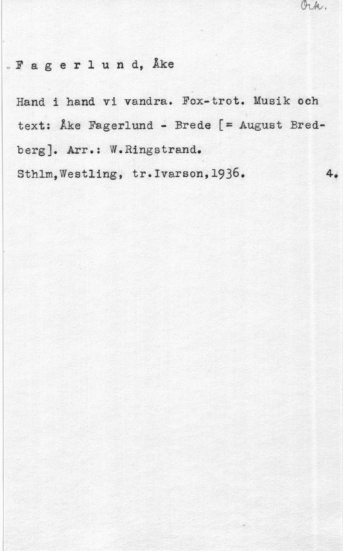 Fagerlund, Åke Fager1 und, Åke

Hand i hand vi vandra. Fox-trot. Musik och
text: Åke Fagerlund - Breda [I August Bredberg]. Arr.: W.Ringstrand.

Sthlm,Westling, tr.Ivarson,l936.

4.
