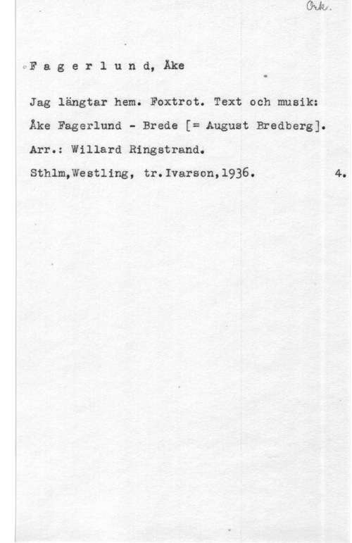Fagerlund, Åke OF a g e r l u n d, Åke

O

Jag längtar hem. Foxtrot. Text och musik:
Åke Fagerlund - Brede [= August Bredberg].
Arr.: Willard Ringstrand.

Sthlm,Westling, tr.Ivarson,l936.

4.