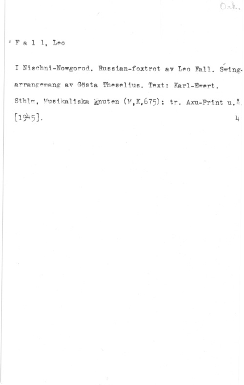 Fall, Leo 9 F a 1 1, Leo

I Nischni-Nowgorod. Russian-foxtrot av Leo Häll. Swing.
arrananmang av Gösta Theselius. Text: Karl-Ewert.

Sthlr, Musikaliska knuten (N,K,675): tr. Axu-Print u,å.

[1961. u