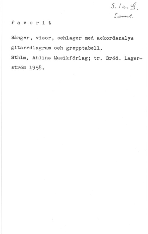 Favoritsånger FI-In

SfM.
F a v o r i t

Sånger, visor, schlager med ackordanalys
gitarrdlagram och grepptabell.

Sthlm. Ahlins Musikförlag; tr. Bröd. Lagerström 1958.