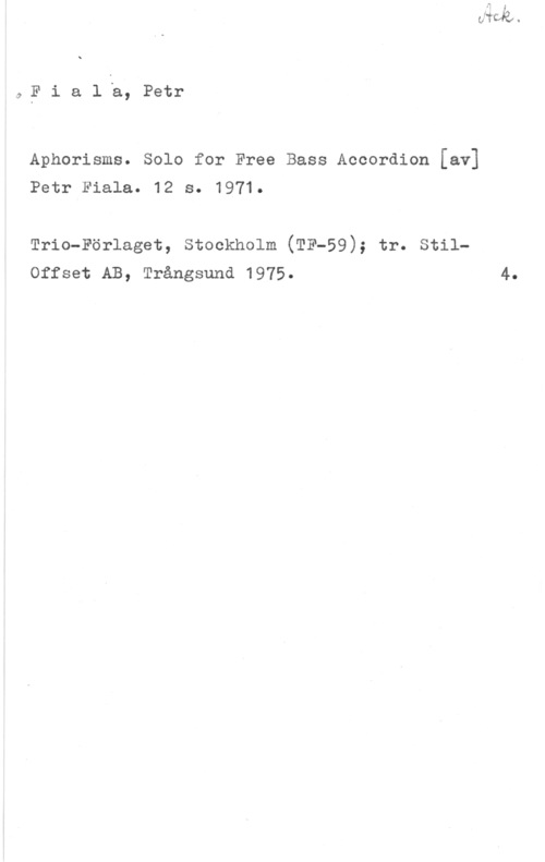 Fiala, Petr å E i a l å, Petr

Aphorisms. Solo for Free Bass Accordion [av]
Petr Fiala. 12 s. 1971.

Trio-Förlaget, stockholm (TF-59); tr. stilOffset AB, Trångsund 1975.

4.