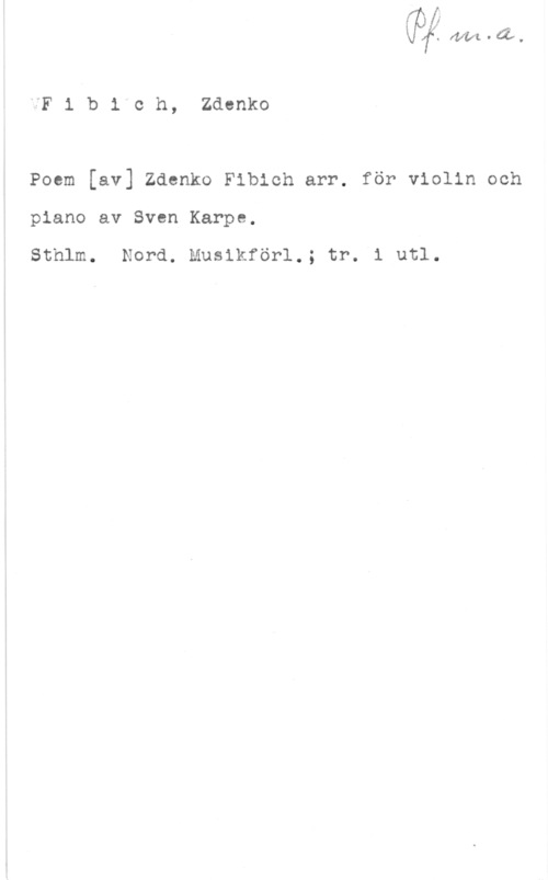 Fibich, Zdenko fo- fwft-w.

iF i b i"c h, Zdenko

Poem [av] Zdenko Fibich arr. för violin och
piano av Sven Karpe,

Sthlm. Nord. Musikförl.; tr. i utl.