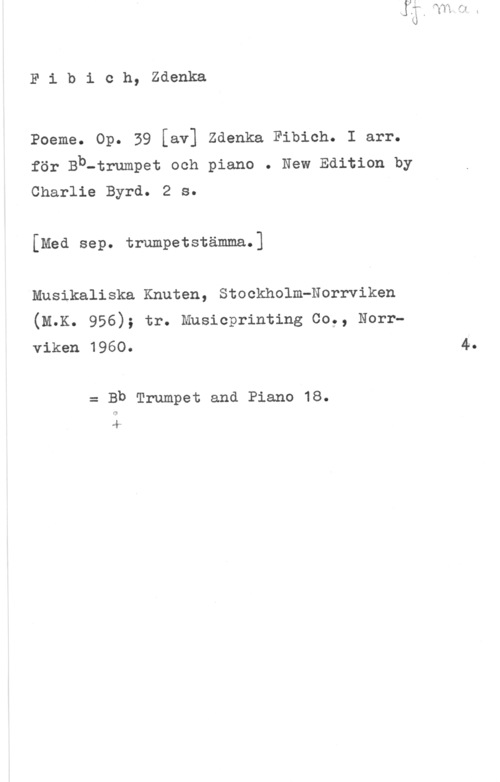 Fibich, Zdenko Fibioh, zaonka

Poeme. Op. 39 [av] Zdenka Fibich. I arr.
för Bb-trumpet och piano . New Edition by
Charlie Byrd. 2 s.

[Med sep. trumpetstämma.]

Musikaliska Knuten, Stockholm-Norrviken
(M.K. 956); tr. Musicprinting Co., Norrviken 1960. 4.

= Bb Trumpet and Piano 18.
l