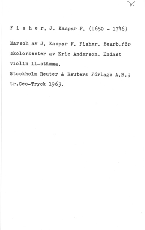 Fischer, J. Kaspar F. F1 aher, J. KasparF. (1650- 17u6)

Marsch av J. Kaspar F. Fisher. Bearb.för
skolorkester av Eric Anderson. Endast
violin ll-stämma.

Stockholm Reuter & Reuters Förlags A.B.;
tr.ceo-Tryck 1963.