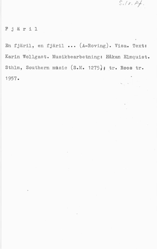 Elmquist, Håkan Fjäri1

En fjäril, en fjäril ... (A-Roving). visa. Text:
Karin Wollgast. Musikbearbetning: Håkan Elmquist.

Sthlm, Southern music (S.M. 1275); tr. Robs tr.

1957.