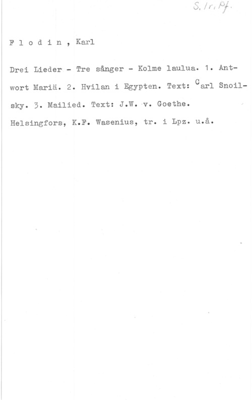 Flodin, Karl Flodin, Karl

Drei Lieder - Tre sånger - Kolme laulua. 1. Ant
Carl Snoil
wort Mariä. 2. Hvilan i Egypten. Text:
sky. 5. Mailied. Text: J.W. v. Goethe.

Helsingfors, K.F. Wasenius, tr. i Lpz. u.å.