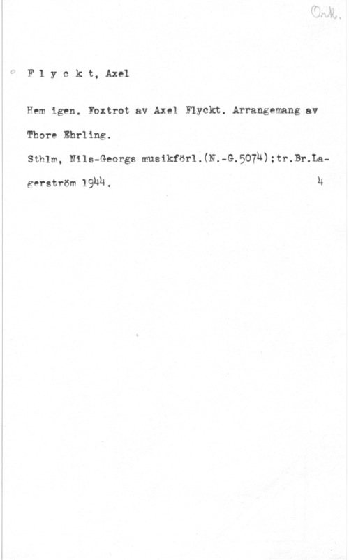 Flyckt, Axel F.1 y c k t, Axel

Hem igen. Fbxtrot av Axel Flyckt..Arrangemang av
Thore Ehrling.
Sthlm, Nils-Georgs musikför1.(N.-G.507u):tr.Br.La
gerström lghu. h