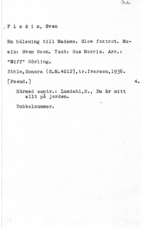 Flodin, Sven 0F 1 b d i n, Sven

En hälsning till Madame. Slow foxtrot. Musik: Sven Goon. Text: Gus Morris. Arr.:
"Hiff" Görling.

Sthlm,Sonora (S.M.40l2),tr.Ivarson,l936.
[Pseud.] 4.

Härmed samtr.: Lundahl,H., Du är mitt
allt på jorden.

Dubbelnummer.