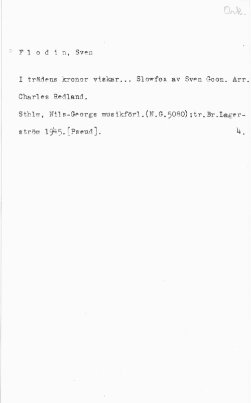 Flodin, Sven F1 odin, Sven

I trädens kronor viskar... Slowfox av Sven Goon. Arr.
Charles Redland.
sthlm, mis-Georgs musikföri . (N. G. 5080) mr. Briggen.

ström 19u5.[Pseud]. I h.