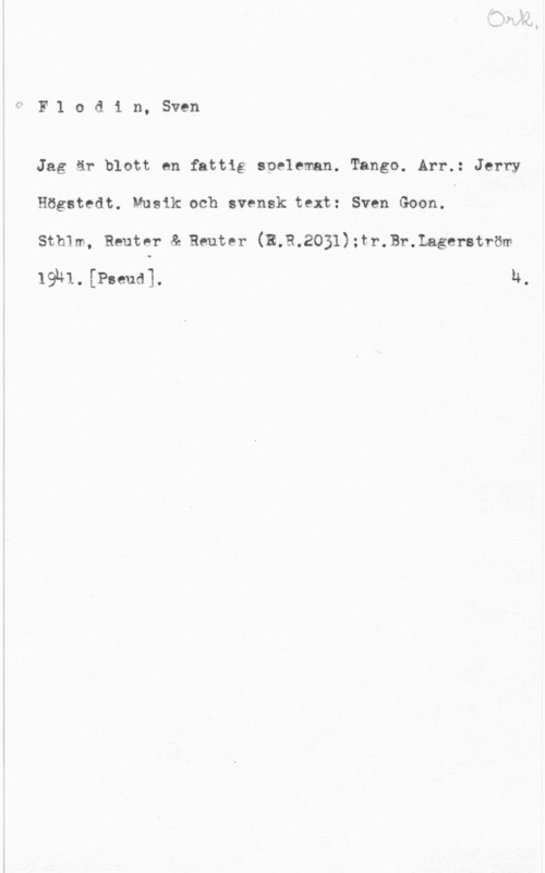 Flodin, Sven Flodin, Sven

Jag är blott en fattig eoeleman. Tango. Arr.: Jerry
Högstedt. Musik och svensk text: Sven Goon.

Sthlm, Reuter å Reuter (R.R.2031):tr.Br.Lagerström
19u1.rPseud]. h.