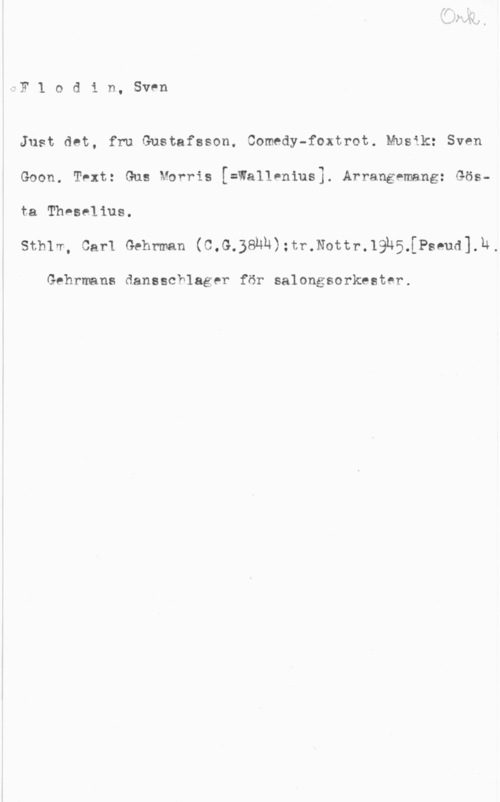 Flodin, Sven iFlodin, Sven

Just det, fru Gustafsson. Comedy-foxtrot. Musik: Sven

Goon. Text: Gus Morris [=Wallenius]. Arrangemang: Gös
ta Theselius.

Sthlm, Carl Gehrman (C,G.38NÄ):tr.Nottr.19h5.[Pseud].h.

Gehrmans dansschlager för salongsorkester.