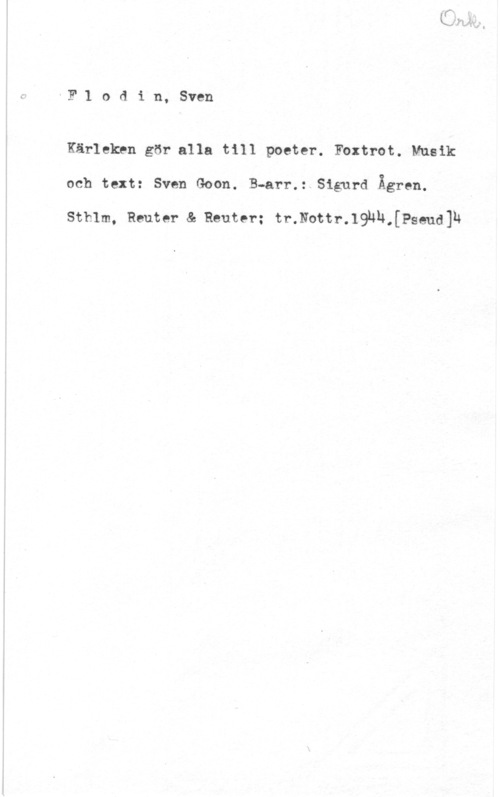 Flodin, Sven IF l o d i n, Sven

Kärleken gör alla till poeter. Foxtrot. Musik
och text: Sven Goon. B-arr.: Sigurd Ågren.

Sthlm, Reuter & Reuter; tr.Nottr.193H,[Pseud]h