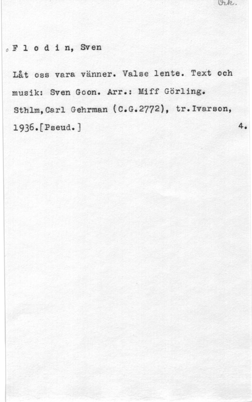 Flodin, Sven pF l o d i n, Sven

Låt oss vara vänner. Valse lente. Text och
musik: Sven Goon. Arr.: Eiff Görling.
sthlmcari Gehrman (c.G.2772), tr.1varson,
1936.[Pseud.] 4.