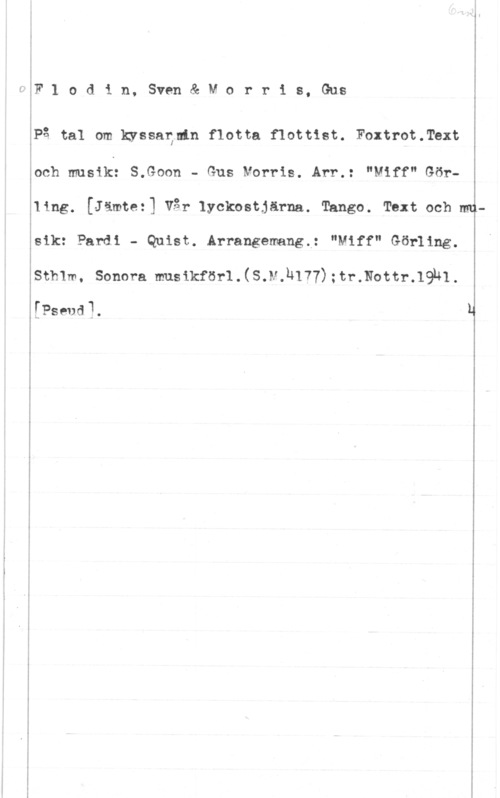 Flodin, Sven & Morris, Gus Flodin, Sven&Morr18, GU-S


äPå tal om kyssarlnln flotta flottist. Foxtrotgrext

ioch musik: S.Goon - Gus Morris. Arr.: "Miff" Gör
i

åling. [Jämtez] Vår lyckostjärna. Tango. Text och mv
gsm Pal-ai - Quist. Arrangemang; "mff" Gen-ung.

I

åSthlm, Sonora muslkförllsJ-kuln) :tr.NOttr-lghl
[Psede