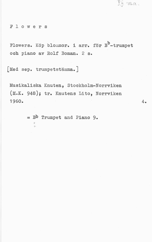 Boman, Rolf Flowers

Flowers. Köp blommor. i arr. för Bb-trumpet

och piano av Rolf Boman. 2 s.
[Med sep. trumpetstämma.]
Musikaliska Knuten, StockholmPNorrviken

(M.K. 948); tr. Knutens Lite, Norrviken
1960.

= Bb Trumpet and Piano 9.

O

4.