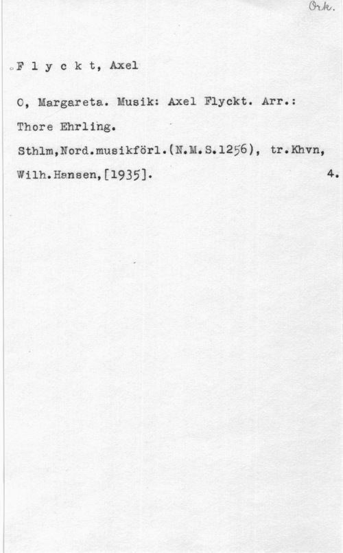 Flyckt, Axel oF l y c k t, Axel

O, Margareta. Musik: Axel Flyckt. Arr.:
Thore Ehrling.
Sthlm,Nord.musikförl.(N.M.S.1256), tr.Khvn,

Wilh.Hansen,[1935]. " 4.