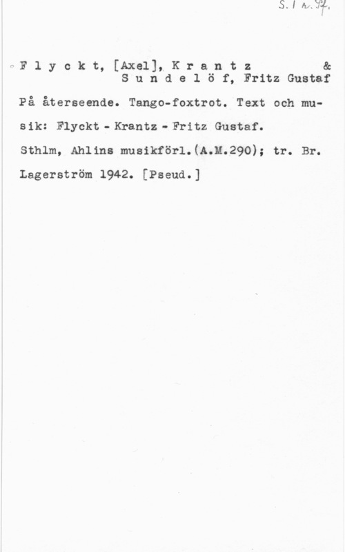 Flyckt, Axel & Krantz & Sundelöf, Fritz Gustaf fNF l y o k t, [Axe111 K r a n t z &
S u n d e l ö f, Fritz Gustaf

På.återseende. Tango-foxtrot. Text och musik: Flyekt-Krantz-Fritz Gustaf.

sthlm, Ahlms musikförl.(e.n.29o); tr. Br.
Lagerström 1942. [Pseud.]