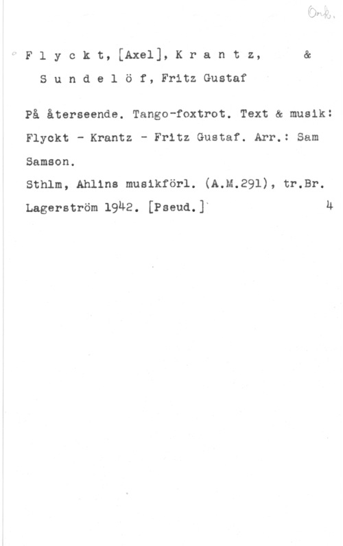 Flyckt, Axel & Krantz & Sundelöf, Fritz Gustaf Flyckt, [Axel], Krantz, s
S u n d e l ö f, Fritz Gustaf

På återseende. Tango-foxtrot. Text & musik:
Flyokt - Krantz - Fritz Gustaf. Arr.: Sam
Samson.

sthlm, Ahllns muslkförl. (A.M.29l), tr.sr.
Lagerström 1942. [Pseud.]L Ä