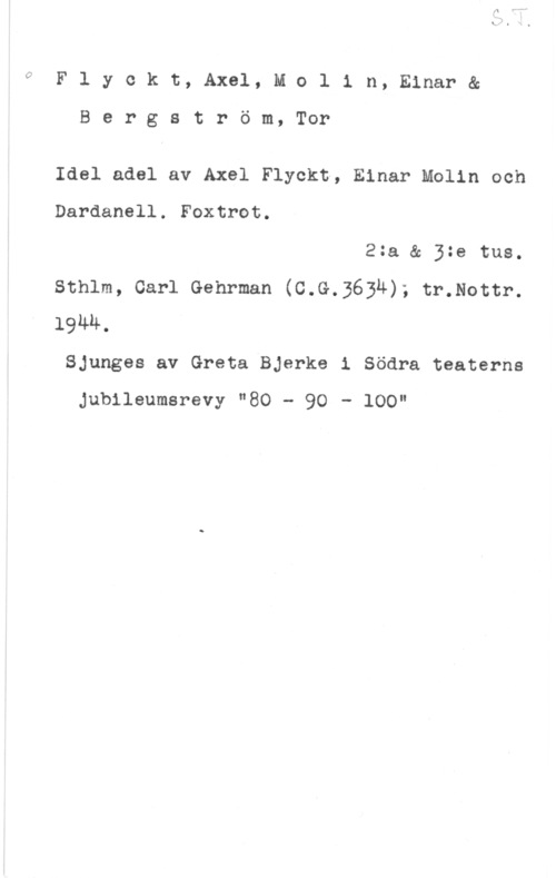 Flyckt, Axel & Molin, Einar & Bergström, Tor 0

F l y c k t, Axel, M o l i n, Einar &

B e r g s t r ö m, Tor

Idel adel av Axel Flyckt, Einar Molin och
Dardanell. Foxtrot.

2:a & 3:e tue.
Sthlm, Carl Gehrman (C.G.3634); tr.Nottr.
19MM.
Sjunges av Greta Bjerke i Södra teaterns

Jubileumsrevy "80 - 90 - 100"