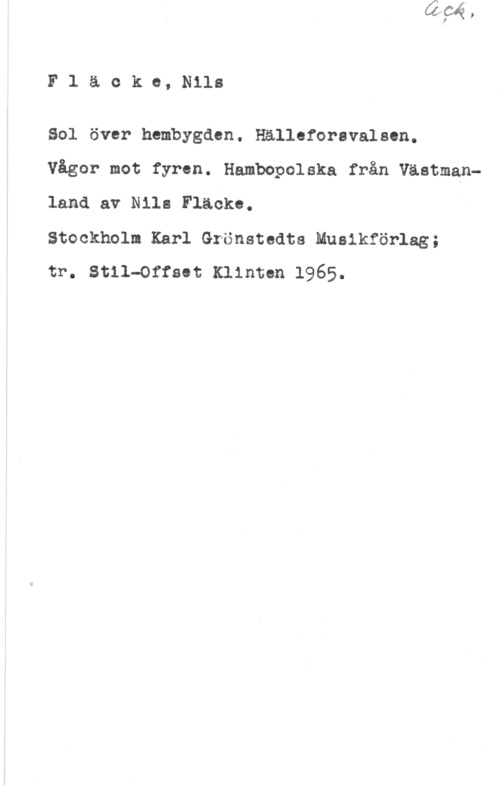 Fläcke, Nils Fläckc,Nlls

Sal över hembygden. Hälleforavalscn.

Vågor mot fyren. Hambopolska från Västmanland av Nils Fläcko.

Stockholm Karl Grönstedts Muaikförlag;

tr. Stil-Offaet Klinten 1965.