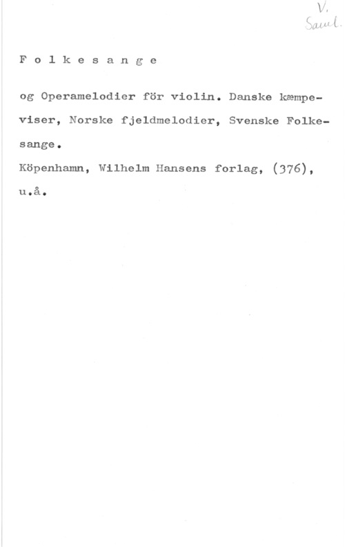 Folkesange og Operamelodier 11 H (u

F o l k e s a n g e

og Operamelodier för violin. Danske kampeviser, Norske fjeldmelodier, Svenske Folkesange.

Köpenhamn, Wilhelm Hansens forlag, (376),

u.å.