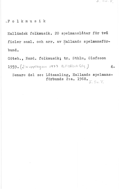 Halländsk folkmusik Folkmusik

Halländsk folkmusik. 20 spelmanslåtar för två
fioler saml. och arr. av gallands spelmansförbund.

Göteb., Nord. folkmusik; tr. Sthlm, Olofsson
1959. (2:a omoqu lars 1x1f2ws-mfw ) 4.

Senare del se: Låtsamling, Hallands spelmans
förbunds 2:a. 1968.,M m n,
(f ,  v.. E31,