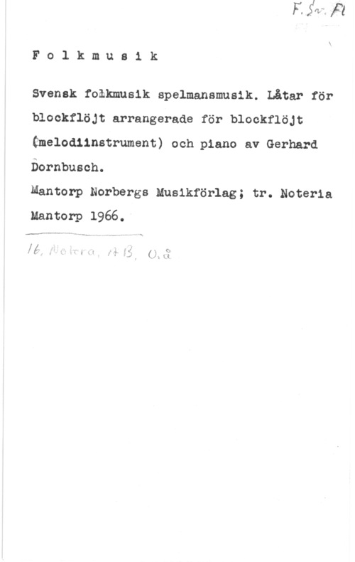Dornbusch, Gerhard Folkmusik

Svensk folkmusik spelmansmusik. Låtar för
blockflöjt arrangerade för blockflöjt
Gmelodlinstrument) och.p1ano av Gerhard
Öornbusch.

Mantorp Norbergs Musikförlag; tr. Noteria
Mantorp 1966.-

.fw-.vap-n . , ,
....-...ww- .-.., ...VN-..-m.- w-.ÅLM--,...., . - ml

- L. . r I .  4

få: I i x" .  5 : -" fe- ? ff "i s)
y z M " 5 " - f J f I. f;-

"" , f e k..