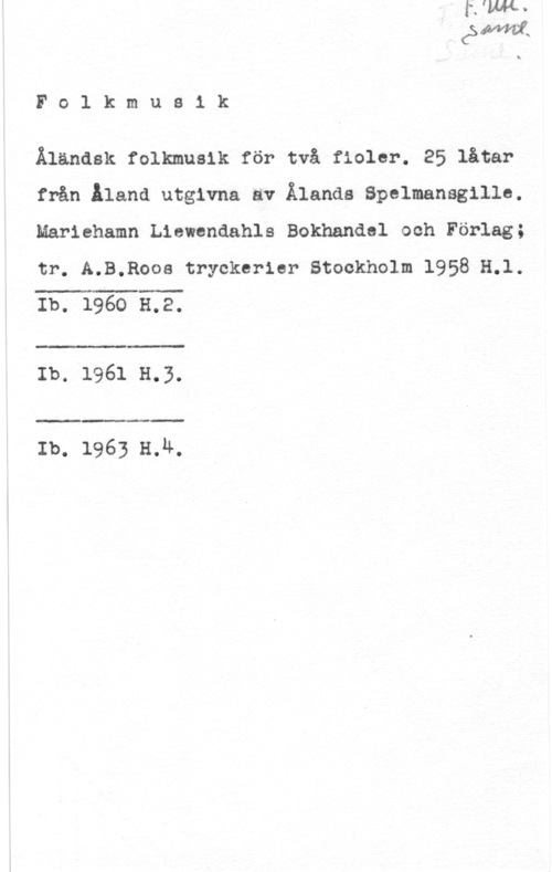 Åländsk folkmusik Folkmusik

Älandsk folkmusik för två fiolor. 25 låtar
från iland utgivna av Ålands Spelmansgillo.
Mariehamn Liewendahls Bokhandel och Förlag;
tr. A.B.Roos tryckerier Stockholm 1958 H.l.
Ib. 1960 3.2.

 

 

:-

Ib. 1961 H.3.

 

Ib. 1963 H.Ä,