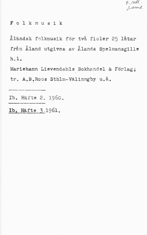 Åländsk folkmusik Fo1 kmusik

Ålanask folkmusik för två fioler 25 låtar
från Åland utgivna av Ålands Spelmansgille

h.l.
Mariehamn Lievendahls Bokhandel & Förlag;

tr. A.B.Roos Sthlm-Välinngby u.å.

 

Ib. Häfte 2. 1960.

 

Ibiwnaft69141961.
