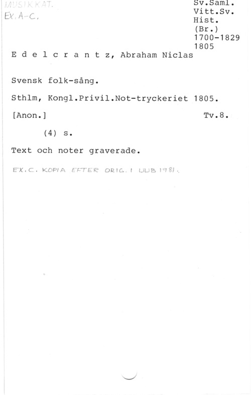Edelcrantz, Abraham Niclas Hist.
(Br.)
1700-1829

1805
E d e l c r a n t z, Abraham Niclas

Svensk folk-sång.

Sthlm, Kongl.Privil.Not-tryckeriet 1805.

[Anon.] Tv.8.
(4) s.

Text och noter graverade.

Exm". Lac-PIA .f f: owe... z :.-LI-.s 1"?
