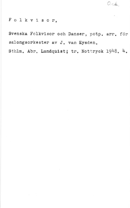 Eysden, J. van Fo1 kvisor,

Svenska Folkvisor och Danser, potp. arr. för
salongsorkester av J. van Eysden.

sthlm. Abr. Lundquist; tr. Notor-ka 19u8. u.