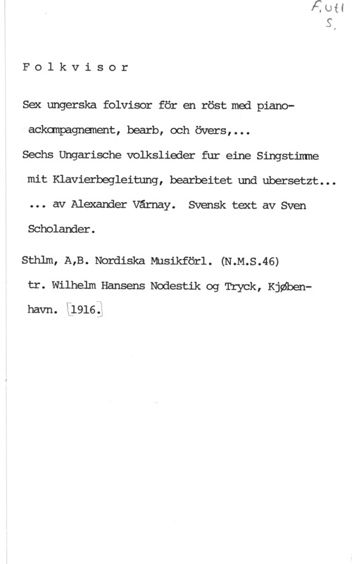 Várnay, Alexander Folkvisor

Sex ungerska folvisor för en röst med piano
- ackanpagnenent, bearb, och övers , . . .

Sechs Ungarische volkslieder fur eine Singstirrme
mit Klavierbegleitung, bearbeitet und ubersetzt. . .
. . . av Alexander Värnay. Svensk text av Sven

Scholander .

Sthlm, A,B. Nordiska Musikförl. (N.M.S.46)

tr. Wilhelm Hansens Nodestik og Tryck, KjQSbenhavn. Lima.)