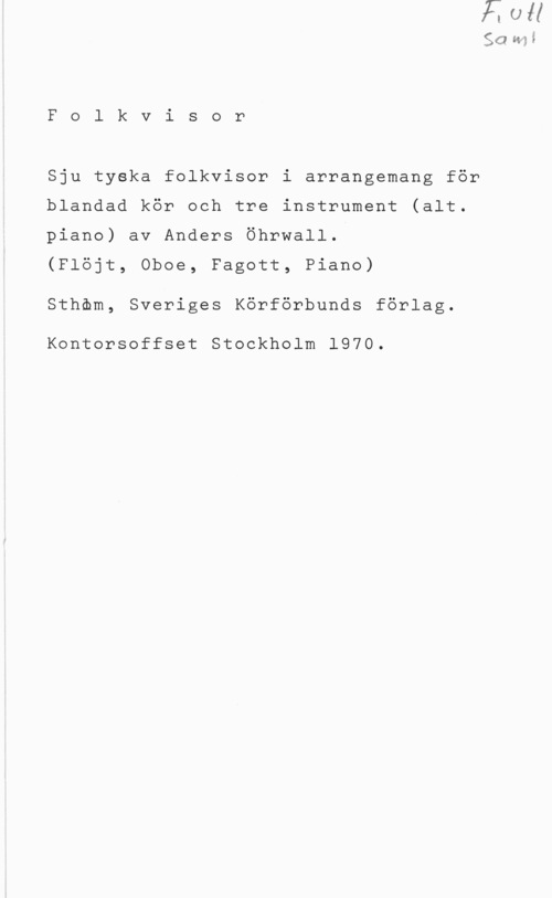 Öhrwall, Anders SG :1,35

F o l k v i s o r

Sju tyska folkvisor i arrangemang för
blandad kör och tre instrument (alt.
piano) av Anders Öhrwall.

(Flöjt, Oboe, Fagott, Piano)
Sthöm, Sveriges Körförbunds förlag.

Kontorsoffset Stockholm 1970.