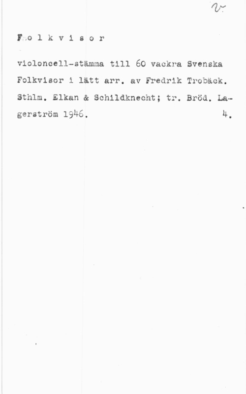 Trobäck, Fredrik Ino l k v i s o r

violoncell-stämma till 60 vackra Svenska
Folkvisor i lätt arr. av Fredrik Troback.
Sthlm. Elkan & Sohlldkneoht; tr. Bröd. Lagerström 19Ä6. u.