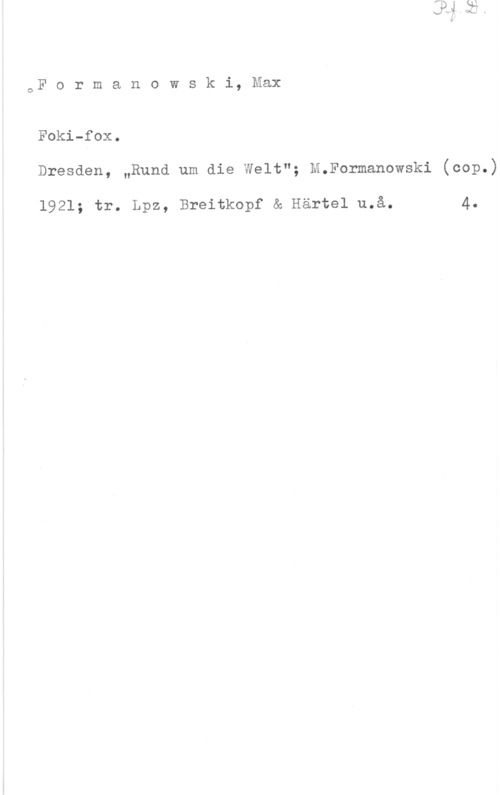Formanowski, Max oFormanowski,Max

Foki-fox.
Dresden, "Rund um die Welt"; M.Formanowski (cop.)

1921; tr. Lpz, Breitkopf & Härtel u.å. 4.