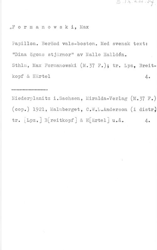 Formanowski, Max Formanowski, Max

Papillon. Berömd vals-boston. Med svensk text:
"Dina ögons stjärnor" av Nalle Halldén.
Sthlm, Max Formanowski (M.57 F.); tr. Lpz, Breit
kopf a Hartel 4.

 

Niederplanitz i.Saohsen, Eiralda-Verlag (M.57 F.)
(oop.) 1921, Malmberget, C.W.L.Anderson (i distr)

tr. LLpz.] Bireitkopf] a H[artel] u.å. 4.