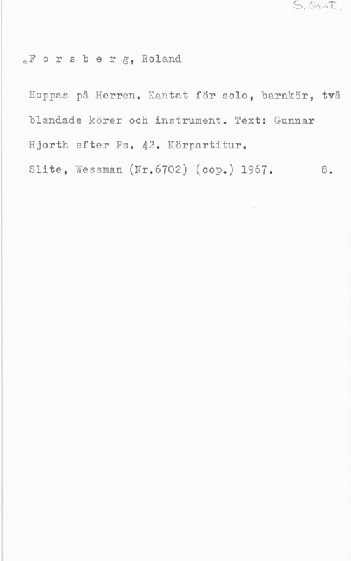 Forsberg, Roland 1

or o r s b e r g, Roland

Hoppas på Herren. Kantat för solo, barnkör, två
blandade körer och instrument. Text: Gunnar
Hjorth efter Ps. 42. Körpartitur.

Slite, Wessman (Nr.6702) (cop.) 1967. 8.