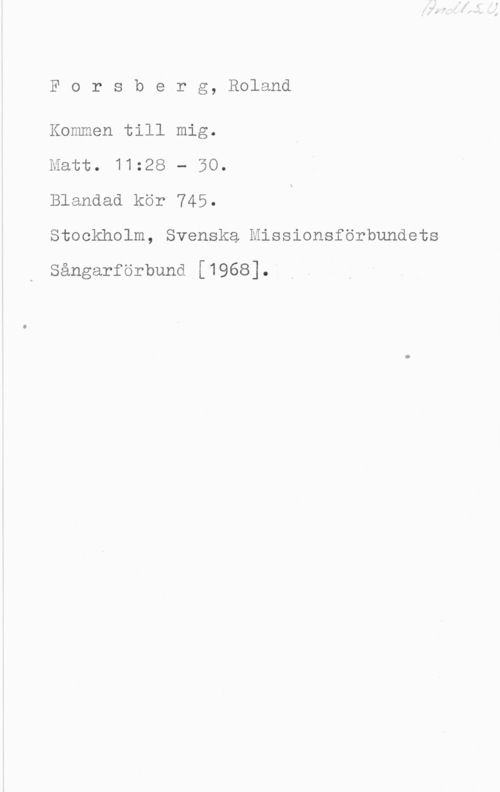 Forsberg, Roland Rorsberg, Roland

Kommen till mig.
Matt. 11:28 - 50.
Blandad kör 745.
Stockholm, Svenska Missionsförbundets

Sångarförbund [1968].